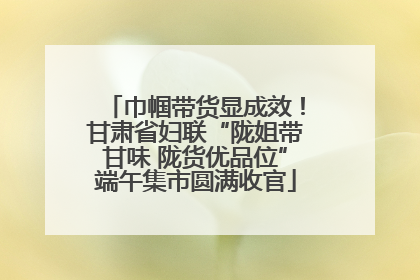 巾帼带货显成效！甘肃省妇联“陇姐带甘味 陇货优品位”端午集市圆满收官