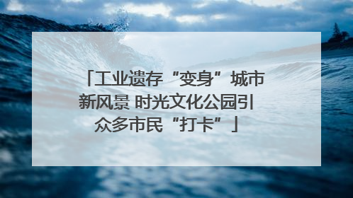 工业遗存“变身”城市新风景 时光文化公园引众多市民“打卡”