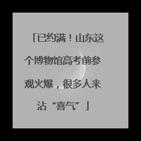 已约满！山东这个博物馆高考前参观火爆，很多人来沾“喜气”