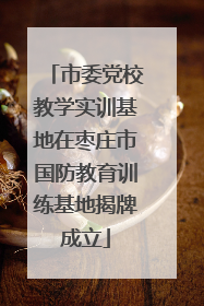 市委党校教学实训基地在枣庄市国防教育训练基地揭牌成立