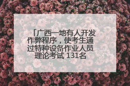 广西一地有人开发作弊程序，使考生通过特种设备作业人员理论考试 131名考生证书被撤销