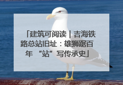 建筑可阅读｜吉海铁路总站旧址：雄狮踞百年 “站”写传承史