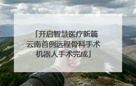 开启智慧医疗新篇 云南首例远程骨科手术机器人手术完成
