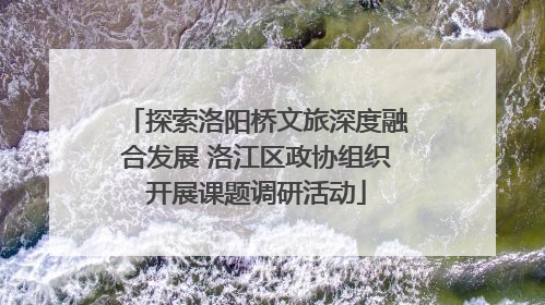 探索洛阳桥文旅深度融合发展 洛江区政协组织开展课题调研活动