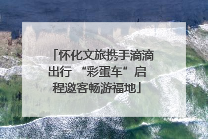 怀化文旅携手滴滴出行 “彩蛋车”启程邀客畅游福地