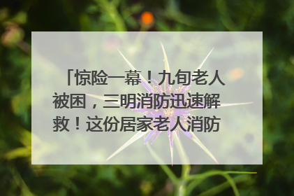 惊险一幕！九旬老人被困，三明消防迅速解救！这份居家老人消防安全指南请立刻收藏