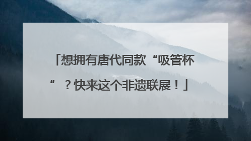 想拥有唐代同款“吸管杯”？快来这个非遗联展！