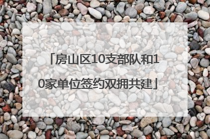 房山区10支部队和10家单位签约双拥共建