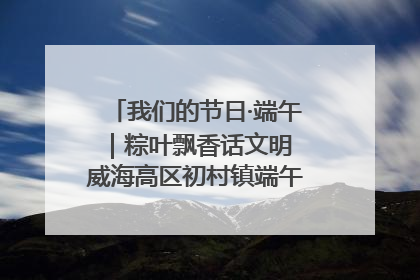 我们的节日·端午｜粽叶飘香话文明 威海高区初村镇端午系列活动亮点纷呈