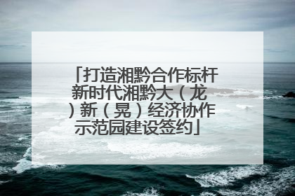 打造湘黔合作标杆 新时代湘黔大（龙）新（晃）经济协作示范园建设签约