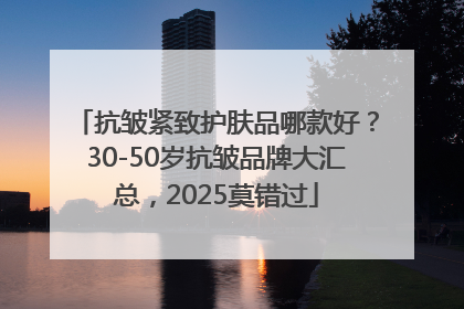 抗皱紧致护肤品哪款好？30-50岁抗皱品牌大汇总，2025莫错过