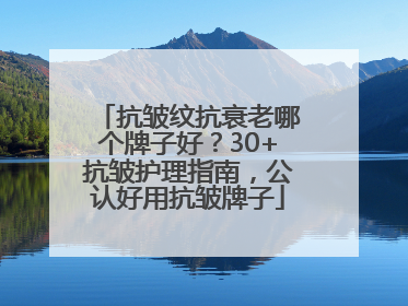 抗皱纹抗衰老哪个牌子好？30+抗皱护理指南，公认好用抗皱牌子