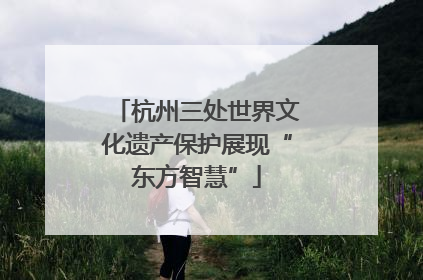 杭州三处世界文化遗产保护展现“东方智慧”