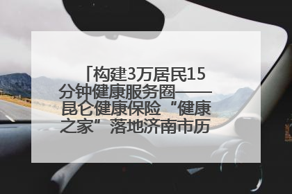 构建3万居民15分钟健康服务圈——昆仑健康保险“健康之家”落地济南市历城区鲍山街道