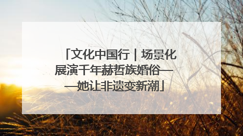 文化中国行｜场景化展演千年赫哲族婚俗——她让非遗变新潮
