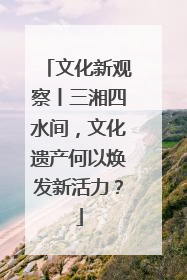 文化新观察丨三湘四水间，文化遗产何以焕发新活力？