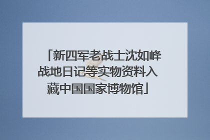 新四军老战士沈如峰战地日记等实物资料入藏中国国家博物馆