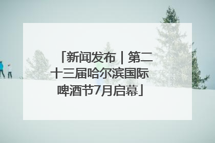 新闻发布｜第二十三届哈尔滨国际啤酒节7月启幕