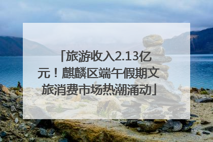 旅游收入2.13亿元！麒麟区端午假期文旅消费市场热潮涌动