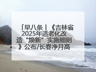 早八条丨《吉林省2025年适老化改造“焕新”实施细则》公布/长春净月高新区将发放200万元汽车消费券！