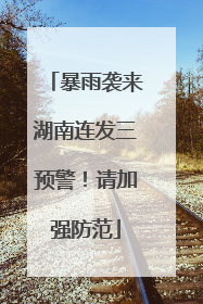 暴雨袭来湖南连发三预警！请加强防范