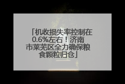 机收损失率控制在0.6%左右！济南市莱芜区全力确保粮食颗粒归仓