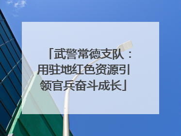 武警常德支队：用驻地红色资源引领官兵奋斗成长