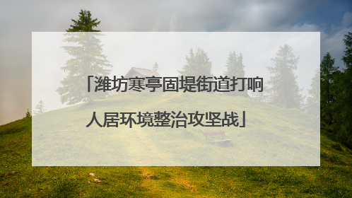 潍坊寒亭固堤街道打响人居环境整治攻坚战