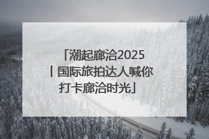 潮起廊洽2025丨国际旅拍达人喊你打卡廊洽时光