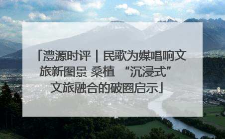 澧源时评｜民歌为媒唱响文旅新图景 桑植 “沉浸式” 文旅融合的破圈启示