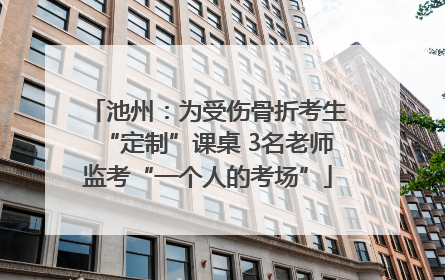 池州：为受伤骨折考生“定制”课桌 3名老师监考“一个人的考场”
