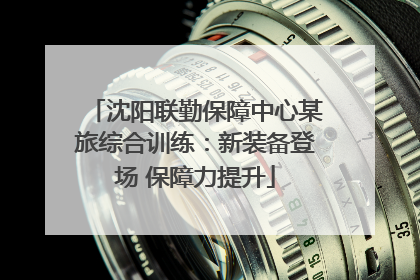 沈阳联勤保障中心某旅综合训练：新装备登场 保障力提升
