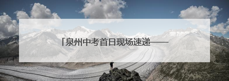 泉州中考首日现场速递——守护酿甜意 落笔写未来