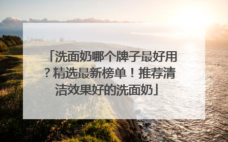 洗面奶哪个牌子最好用？精选最新榜单！推荐清洁效果好的洗面奶