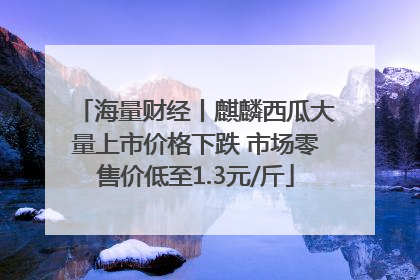 海量财经丨麒麟西瓜大量上市价格下跌 市场零售价低至1.3元/斤