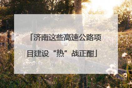 济南这些高速公路项目建设“热”战正酣