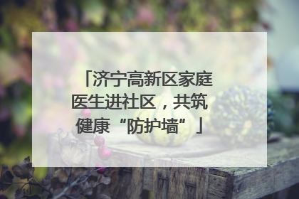 济宁高新区家庭医生进社区，共筑健康“防护墙”