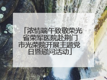 浓情端午致敬荣光 省荣军医院赴荆门市光荣院开展主题党日暨慰问活动
