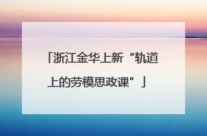 浙江金华上新“轨道上的劳模思政课”
