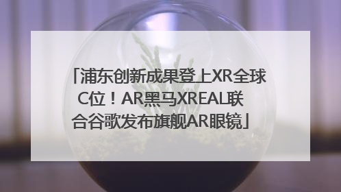 浦东创新成果登上XR全球C位！AR黑马XREAL联合谷歌发布旗舰AR眼镜