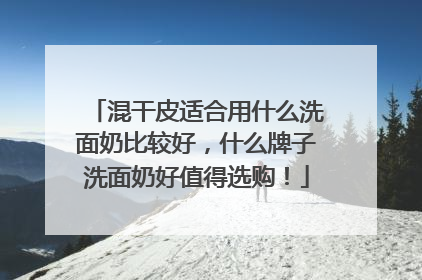 混干皮适合用什么洗面奶比较好，什么牌子洗面奶好值得选购！
