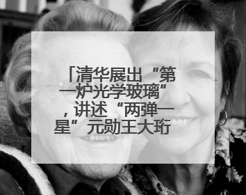 清华展出“第一炉光学玻璃”，讲述“两弹一星”元勋王大珩的追光人生
