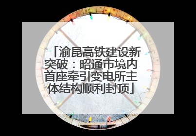 渝昆高铁建设新突破：昭通市境内首座牵引变电所主体结构顺利封顶