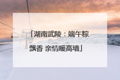 湖南武陵：端午粽飘香 亲情暖高墙