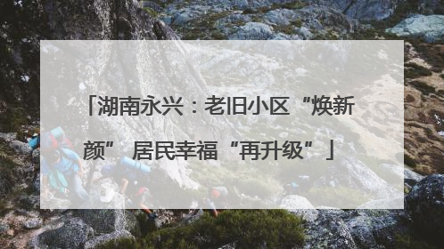 湖南永兴：老旧小区“焕新颜” 居民幸福“再升级”