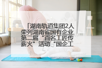湖南轨道集团2人荣列湖南省国有企业第二届“百名工匠传薪火”活动“国企工匠”人才宣传名单