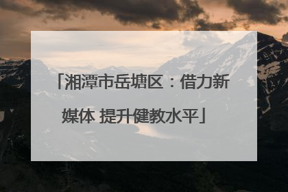 湘潭市岳塘区：借力新媒体 提升健教水平