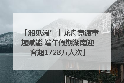 湘见端午丨龙舟竞渡童趣赋能 端午假期湖南迎客超1728万人次