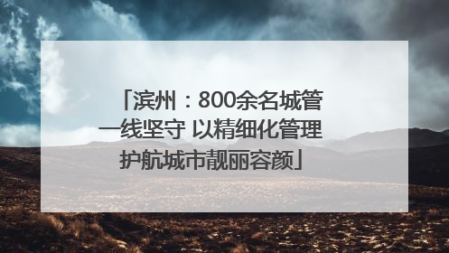 滨州：800余名城管一线坚守 以精细化管理护航城市靓丽容颜