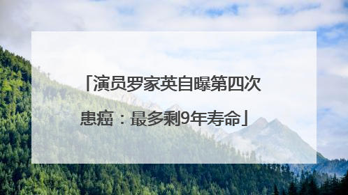 演员罗家英自曝第四次患癌：最多剩9年寿命